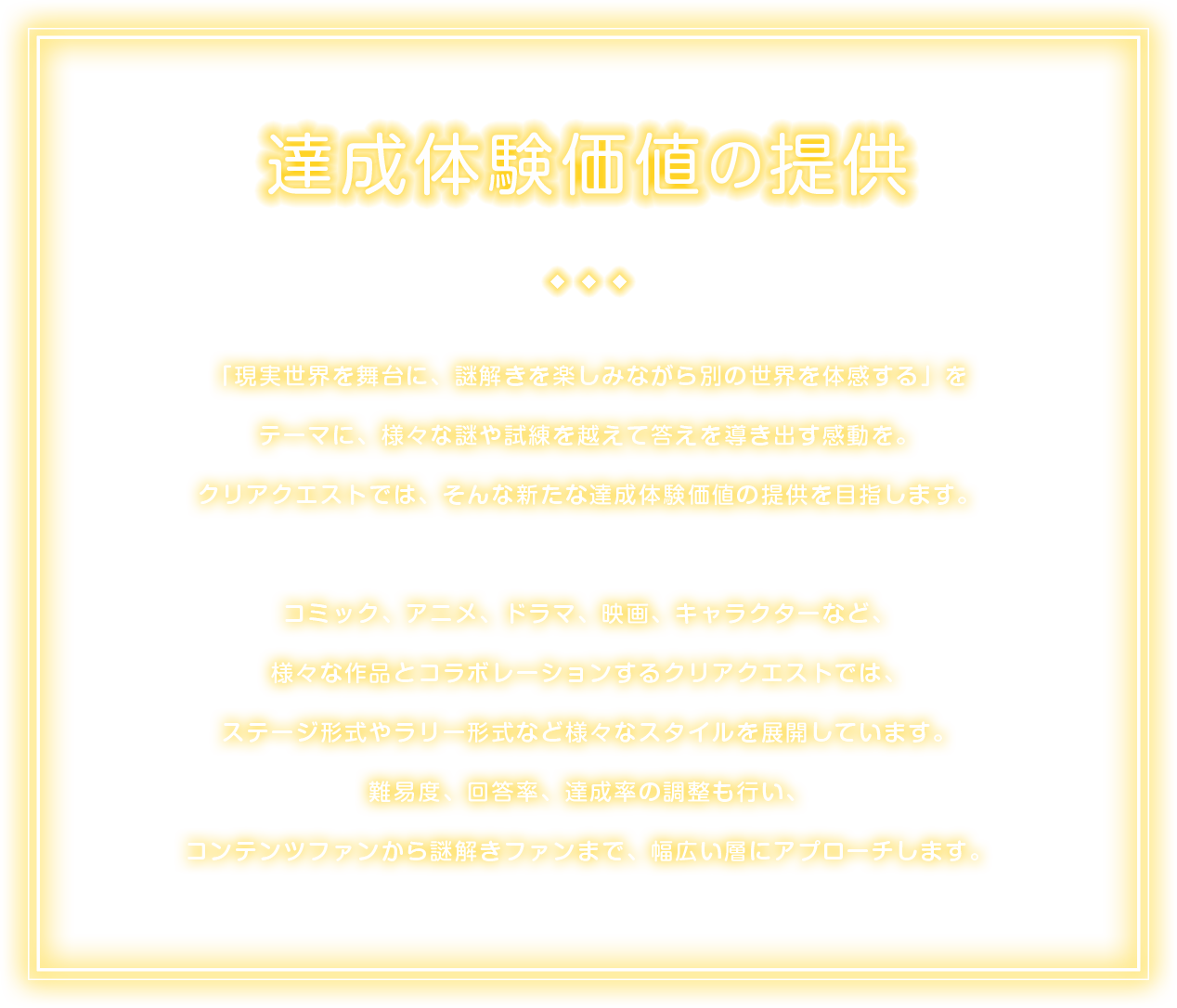 「現実世界を舞台に、謎解きを楽しみながら別の世界を体感する」をテーマに、様々な謎や試練を越えて答えを導き出す感動を。
クリアクエストでは、そんな新たな達成体験価値の提供を目指します。
コミック、アニメ、ドラマ、映画、キャラクターなど、様々な作品とコラボレーションするクリアクエストでは、
ステージ形式やラリー形式など様々なスタイルを展開しています。
難易度、回答率、達成率の調整も行い、コンテンツファンから謎解きファンまで、幅広い層にアプローチします。